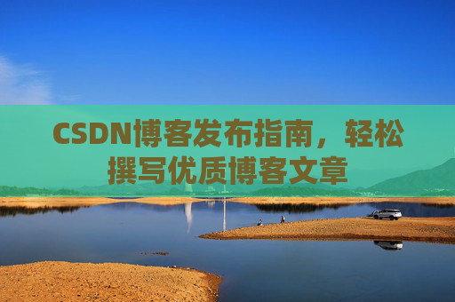 CSDN博客发布指南,轻松撰写优质博客文章 CSDN博客发布指南,轻松撰写优质博客文章